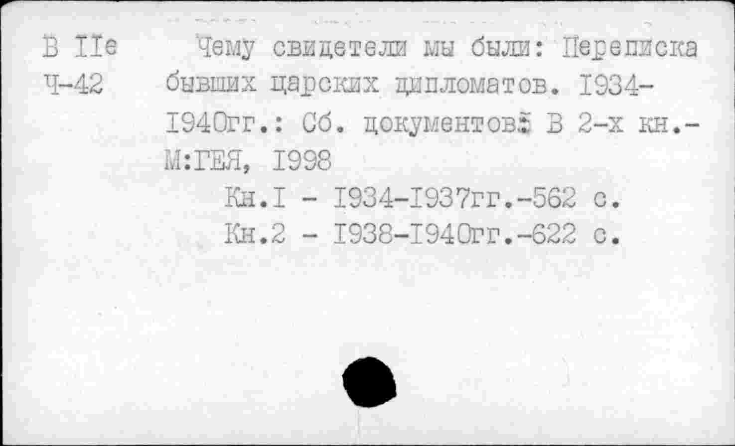 ﻿В Не Чему свидетели мы были: Переписка 4-42 бывших царских дипломатов. 1934-
1940гг.: Об. документов.! В 2-х кн.-
М:ГЕЯ, 1998
Кн.1 - 1934-1937гг.-562 с.
Кн.2 - 1938-1940ГГ.-622 с.